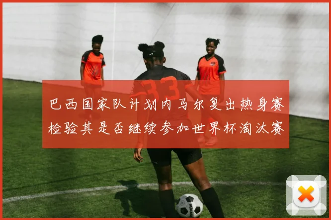 巴西国家队计划内马尔复出热身赛检验其是否继续参加世界杯淘汰赛