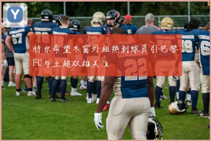 特尔希望冬窗外租热刺球员引巴黎FC与土超双雄关注