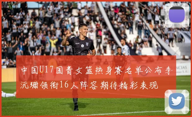 中国U17国青女篮热身赛名单公布李沅珊领衔16人阵容期待精彩表现