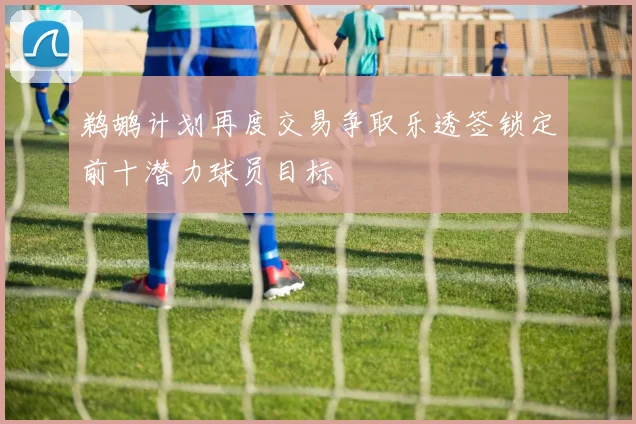 鹈鹕计划再度交易争取乐透签锁定前十潜力球员目标