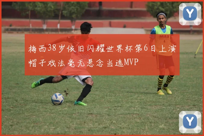 梅西38岁依旧闪耀世界杯第6日上演帽子戏法毫无悬念当选MVP