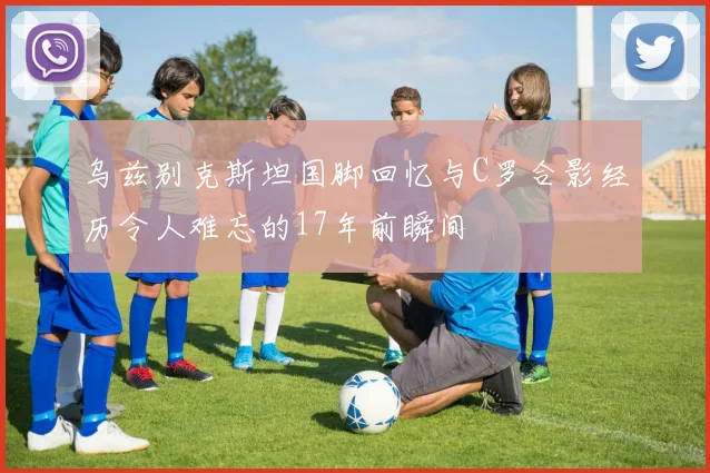 乌兹别克斯坦国脚回忆与C罗合影经历令人难忘的17年前瞬间