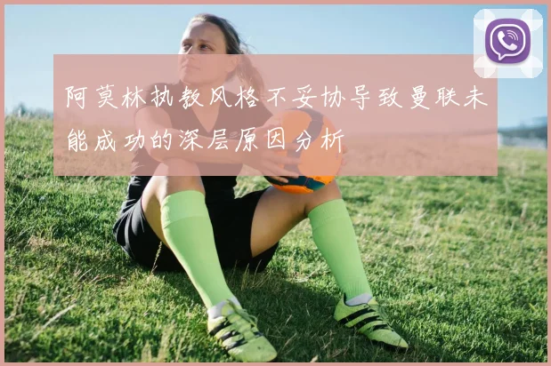 阿莫林执教风格不妥协导致曼联未能成功的深层原因分析