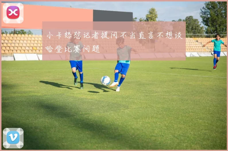 小卡怒怼记者提问不当直言不想谈哈登比赛问题