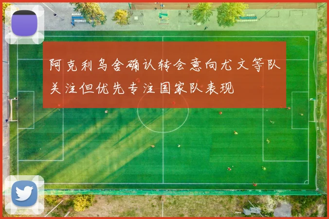 阿克利乌舍确认转会意向尤文等队关注但优先专注国家队表现