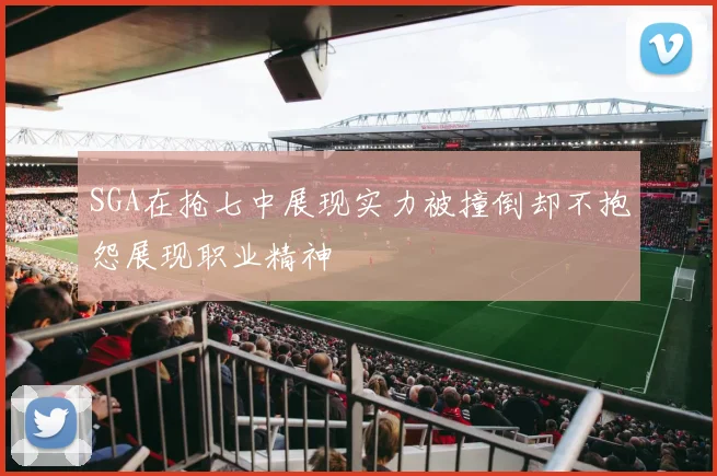 SGA在抢七中展现实力被撞倒却不抱怨展现职业精神