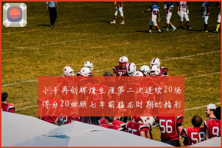 小卡再创辉煌生涯第二次连续20场得分20回顾七年前猛龙时期的精彩表现