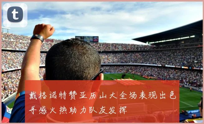 戴格诺特赞亚历山大全场表现出色手感火热助力队友发挥