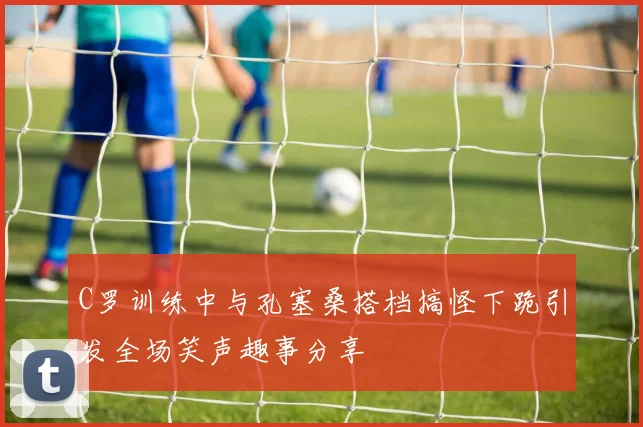 C罗训练中与孔塞桑搭档搞怪下跪引发全场笑声趣事分享