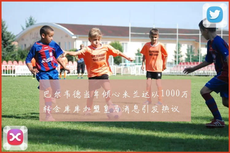巴尔韦德当年倾心米兰达以1000万转会库库加盟皇马消息引发热议
