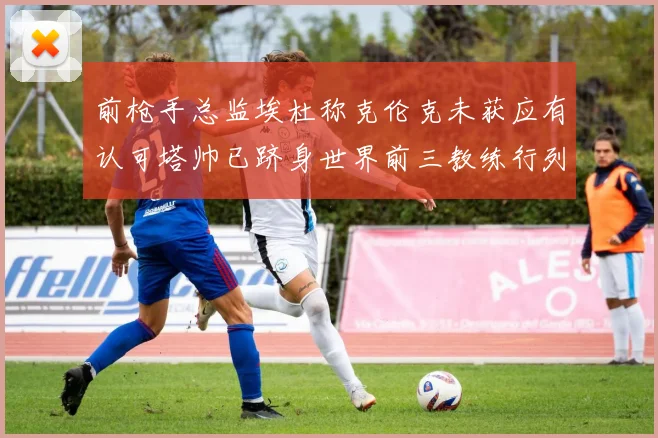 前枪手总监埃杜称克伦克未获应有认可塔帅已跻身世界前三教练行列