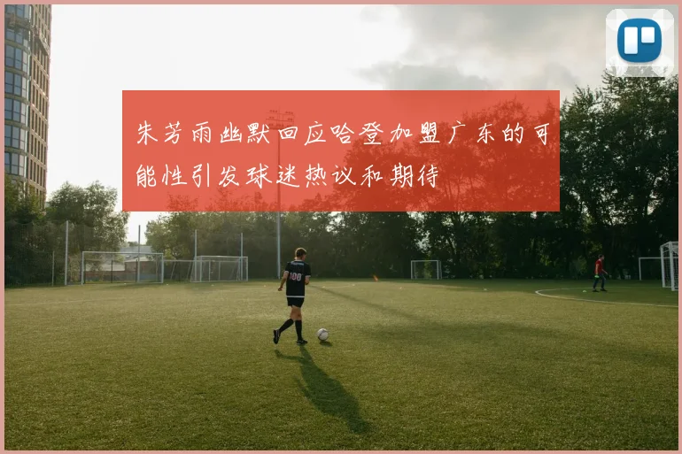 朱芳雨幽默回应哈登加盟广东的可能性引发球迷热议和期待