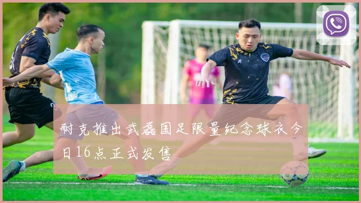 耐克推出武磊国足限量纪念球衣今日16点正式发售