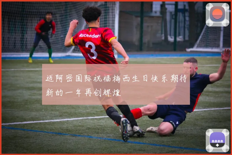 迈阿密国际祝福梅西生日快乐期待新的一年再创辉煌