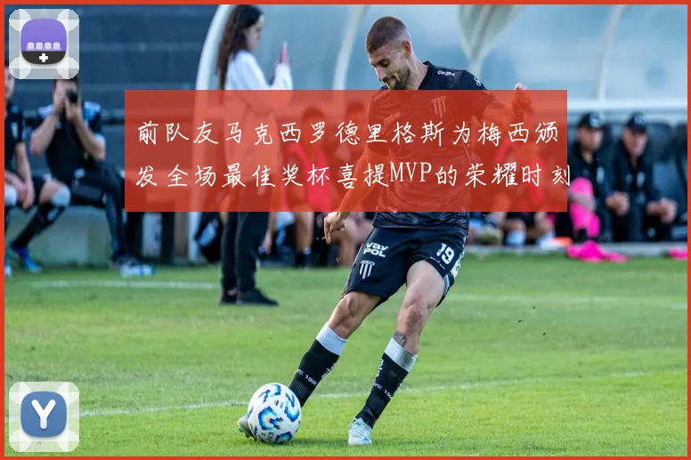前队友马克西罗德里格斯为梅西颁发全场最佳奖杯喜提MVP的荣耀时刻