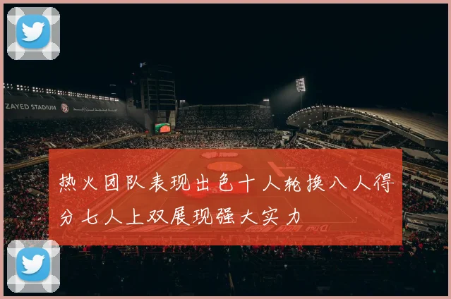 热火团队表现出色十人轮换八人得分七人上双展现强大实力
