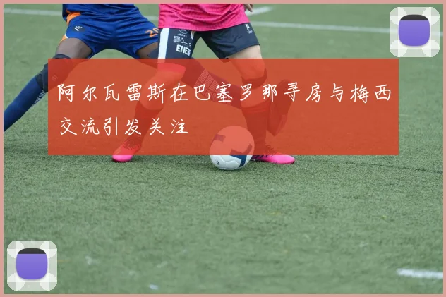 阿尔瓦雷斯在巴塞罗那寻房与梅西交流引发关注