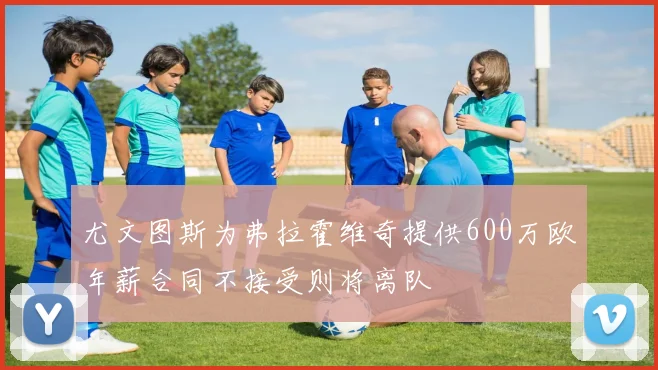 尤文图斯为弗拉霍维奇提供600万欧年薪合同不接受则将离队