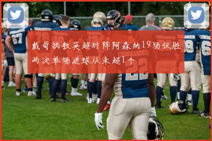 戴奇执教英超对阵阿森纳19场仅胜两次单场进球从未超1个