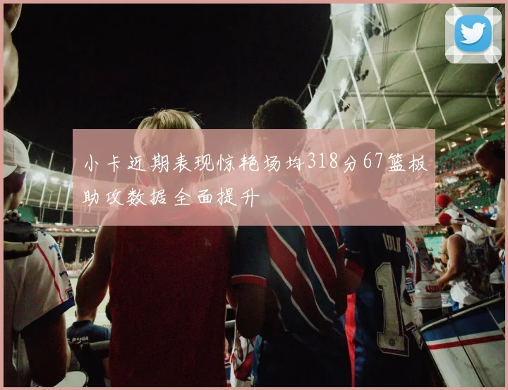 小卡近期表现惊艳场均318分67篮板助攻数据全面提升
