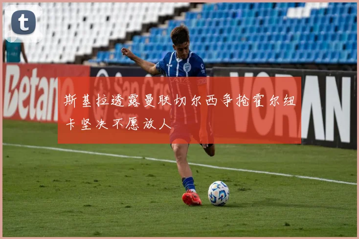 斯基拉透露曼联切尔西争抢霍尔纽卡坚决不愿放人