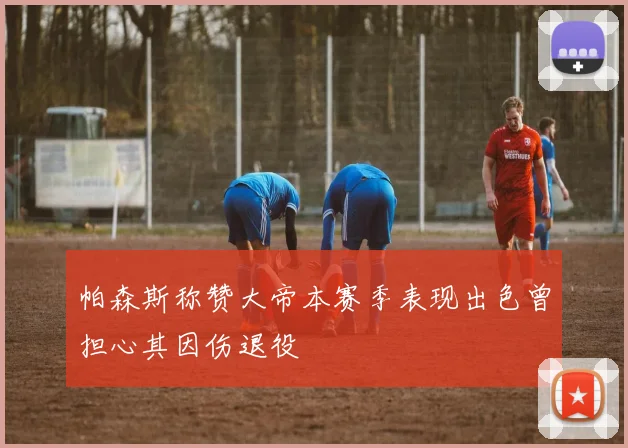 帕森斯称赞大帝本赛季表现出色曾担心其因伤退役