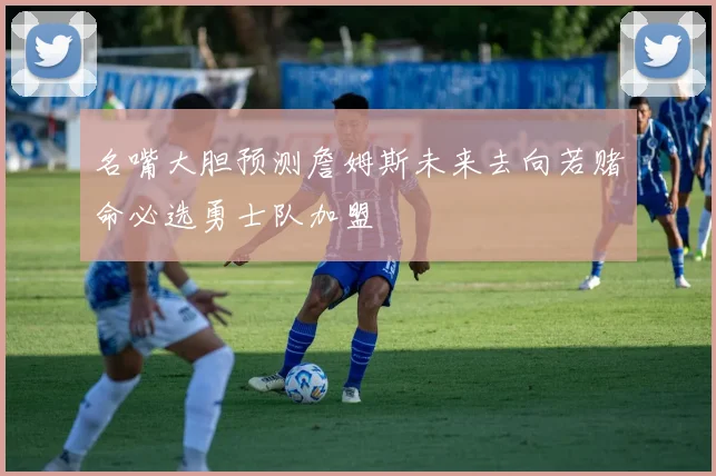 名嘴大胆预测詹姆斯未来去向若赌命必选勇士队加盟