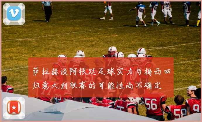 萨拉赫谈阿根廷足球实力与梅西回归意大利联赛的可能性尚不确定