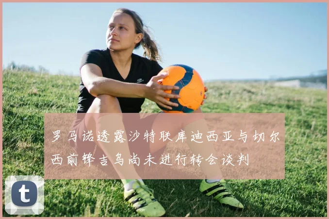罗马诺透露沙特联库迪西亚与切尔西前锋吉乌尚未进行转会谈判