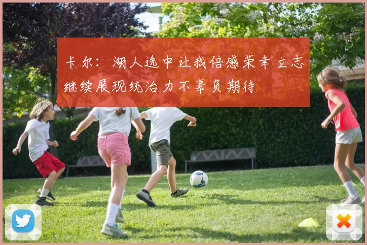 卡尔：湖人选中让我倍感荣幸立志继续展现统治力不辜负期待