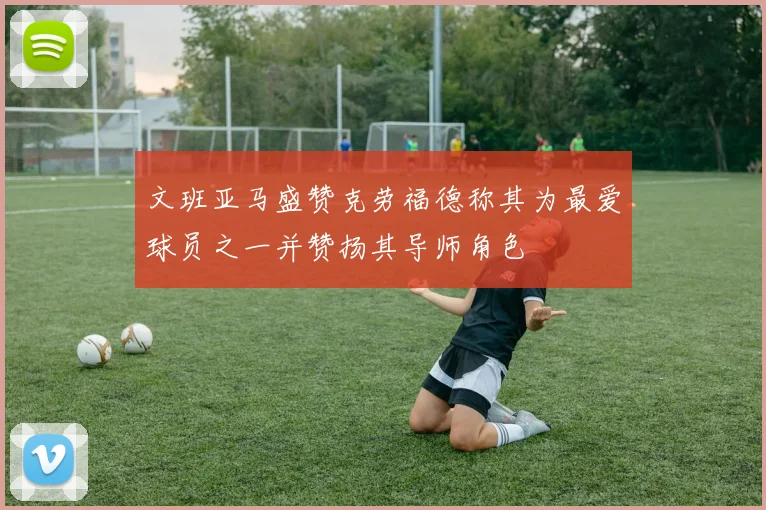 文班亚马盛赞克劳福德称其为最爱球员之一并赞扬其导师角色