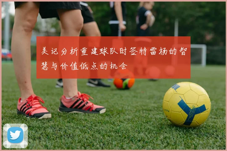 美记分析重建球队时签特雷杨的智慧与价值低点的机会