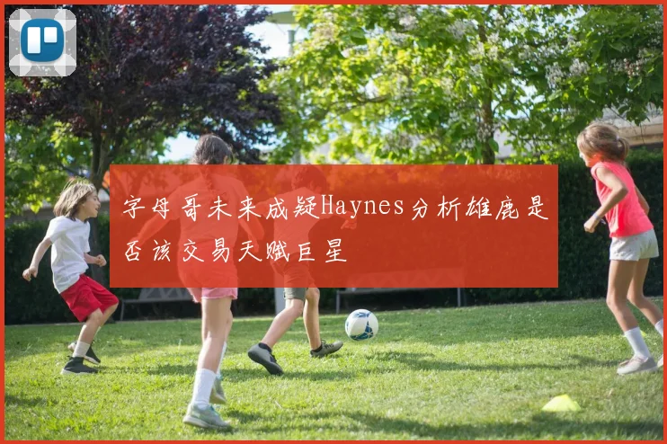 字母哥未来成疑Haynes分析雄鹿是否该交易天赋巨星