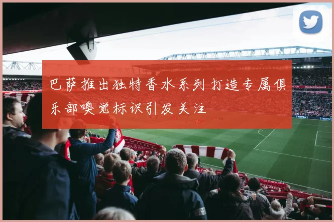巴萨推出独特香水系列打造专属俱乐部嗅觉标识引发关注